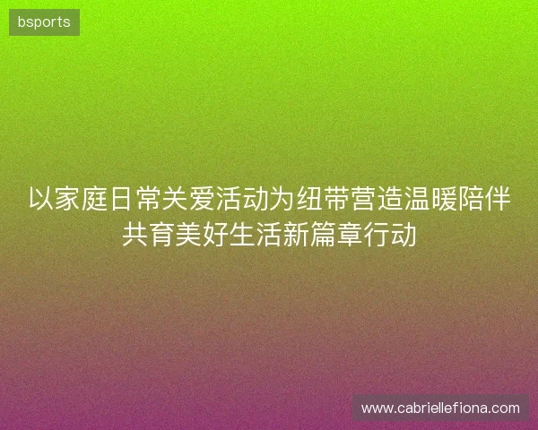 以家庭日常关爱活动为纽带营造温暖陪伴共育美好生活新篇章行动