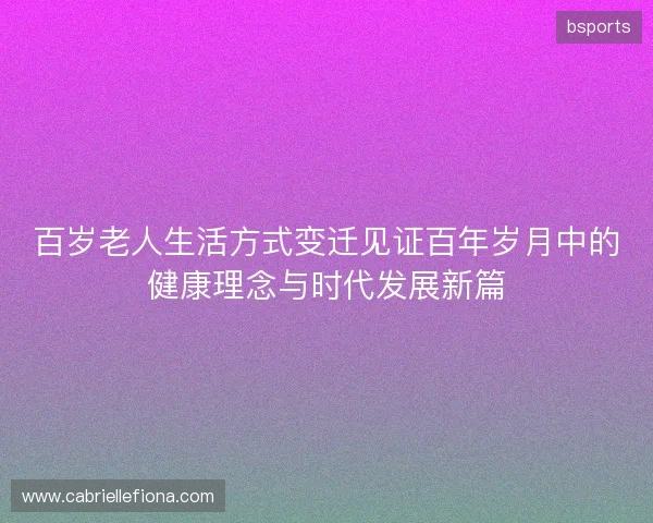百岁老人生活方式变迁见证百年岁月中的健康理念与时代发展新篇 百岁老人生活方式变迁见证百年岁月中的健康理念与时代发展新篇