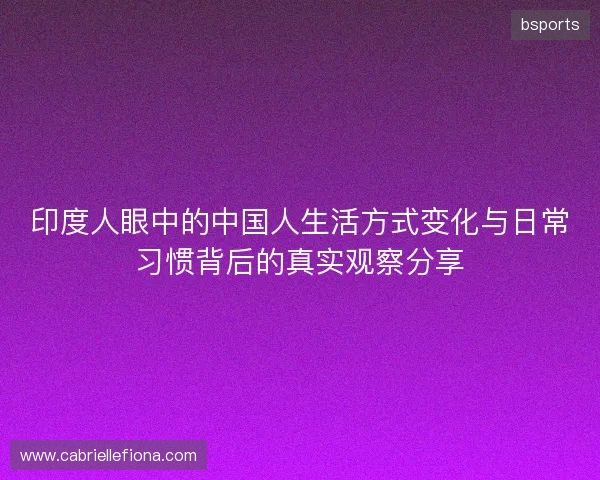 印度人眼中的中国人生活方式变化与日常习惯背后的真实观察分享 印度人眼中的中国人生活方式变化与日常习惯背后的真实观察分享