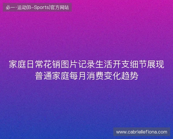 家庭日常花销图片记录生活开支细节展现普通家庭每月消费变化趋势 家庭日常花销图片记录生活开支细节展现普通家庭每月消费变化趋势